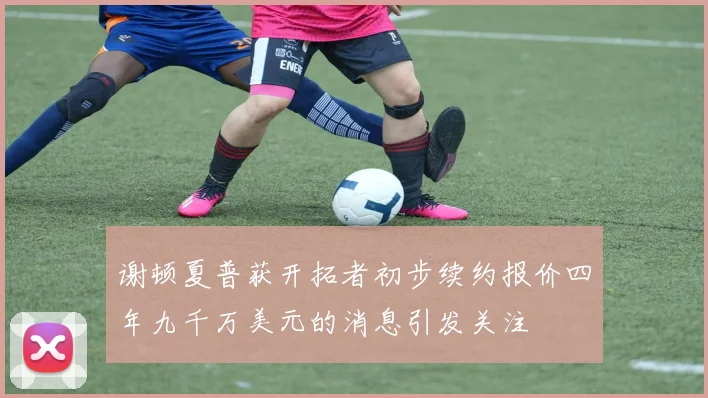 谢顿夏普获开拓者初步续约报价四年九千万美元的消息引发关注