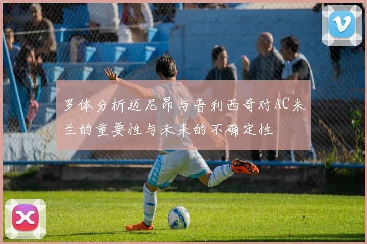 罗体分析迈尼昂与普利西奇对AC米兰的重要性与未来的不确定性