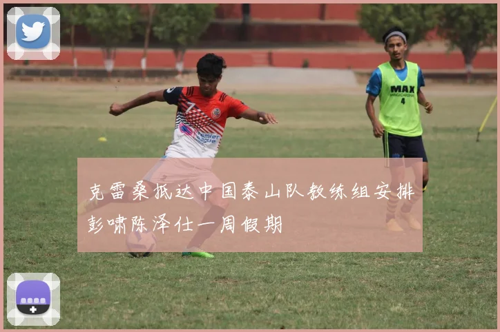 克雷桑抵达中国泰山队教练组安排彭啸陈泽仕一周假期