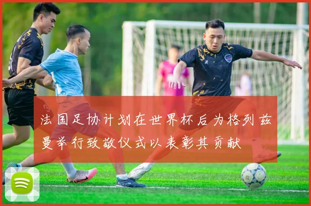 法国足协计划在世界杯后为格列兹曼举行致敬仪式以表彰其贡献