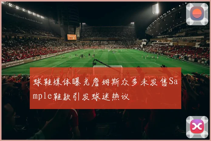球鞋媒体曝光詹姆斯众多未发售Sample鞋款引发球迷热议