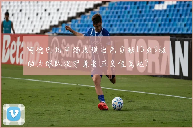 阿德巴约半场表现出色贡献13分9板助力球队攻守兼备正负值高达7