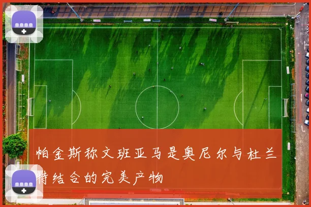 帕金斯称文班亚马是奥尼尔与杜兰特结合的完美产物