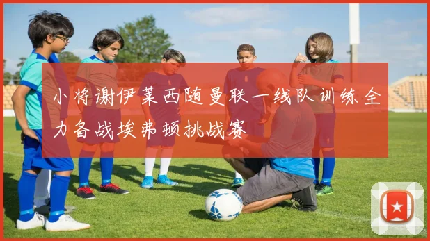 小将谢伊莱西随曼联一线队训练全力备战埃弗顿挑战赛