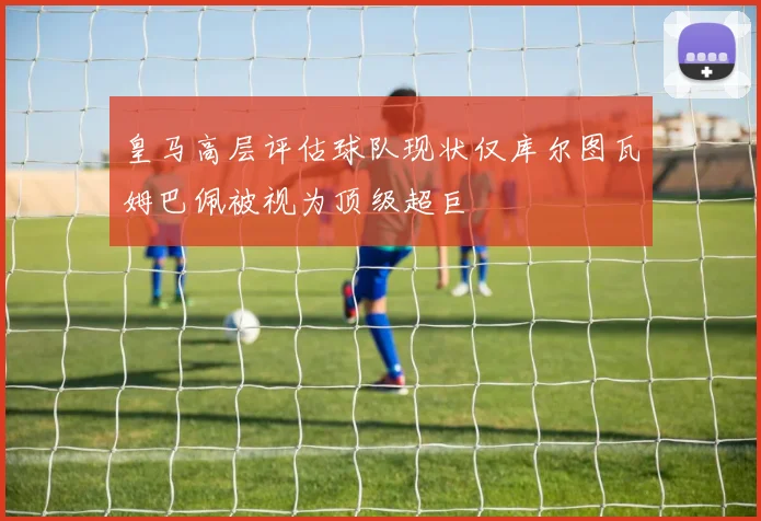 皇马高层评估球队现状仅库尔图瓦姆巴佩被视为顶级超巨