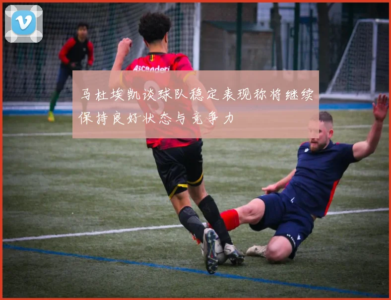 马杜埃凯谈球队稳定表现称将继续保持良好状态与竞争力
