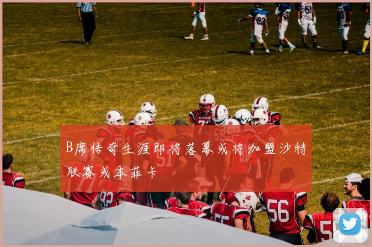 B席传奇生涯即将落幕或将加盟沙特联赛或本菲卡