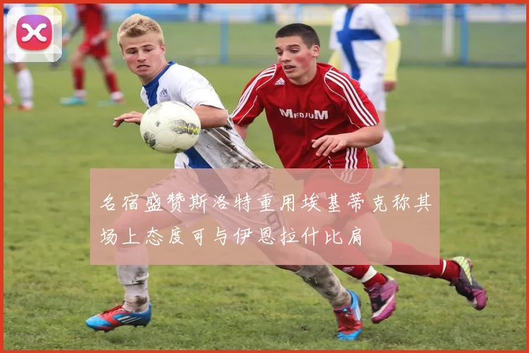 名宿盛赞斯洛特重用埃基蒂克称其场上态度可与伊恩拉什比肩