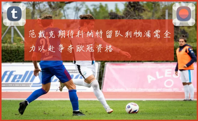 范戴克期待科纳特留队利物浦需全力以赴争夺欧冠资格