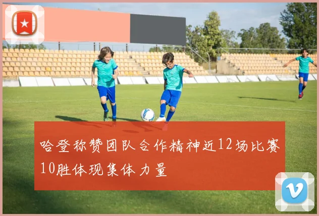 哈登称赞团队合作精神近12场比赛10胜体现集体力量