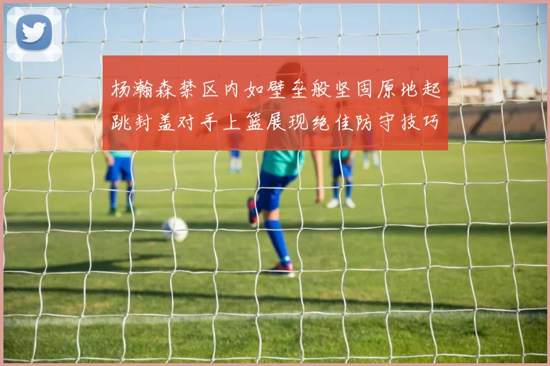 杨瀚森禁区内如壁垒般坚固原地起跳封盖对手上篮展现绝佳防守技巧
