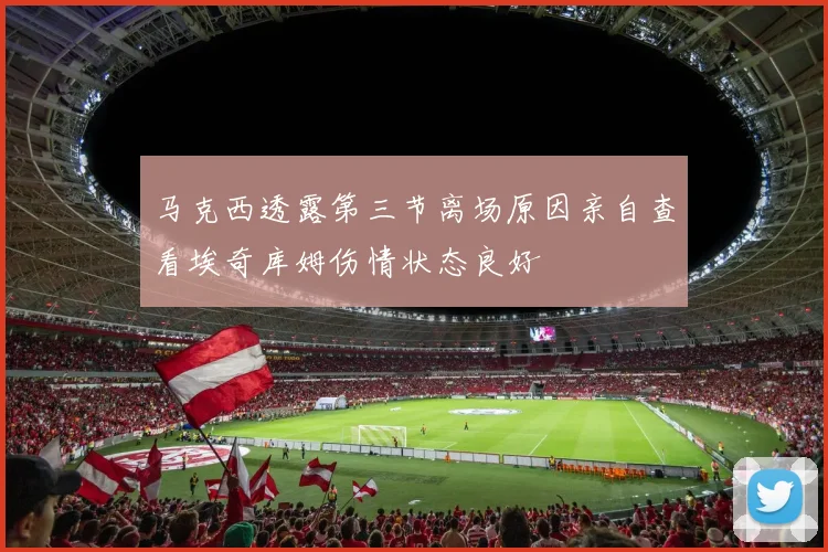 马克西透露第三节离场原因亲自查看埃奇库姆伤情状态良好