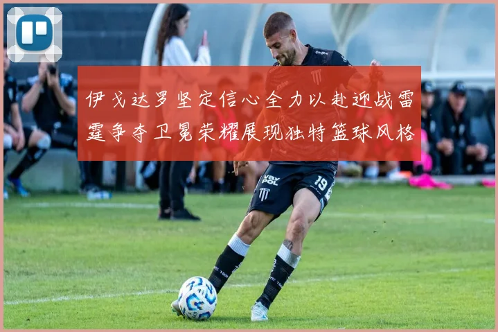 伊戈达罗坚定信心全力以赴迎战雷霆争夺卫冕荣耀展现独特篮球风格
