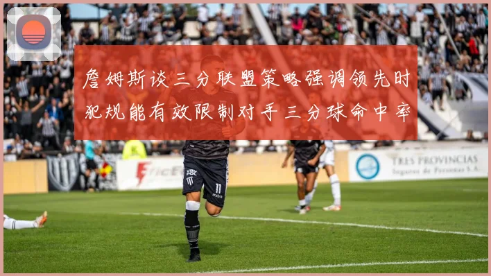 詹姆斯谈三分联盟策略强调领先时犯规能有效限制对手三分球命中率