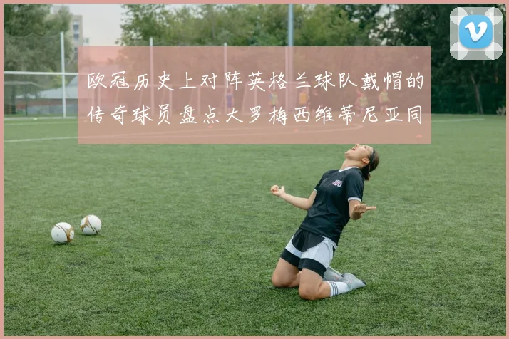 欧冠历史上对阵英格兰球队戴帽的传奇球员盘点大罗梅西维蒂尼亚同样在列