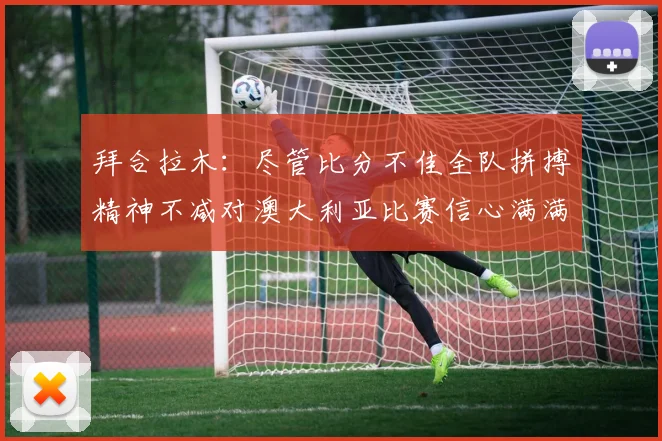 拜合拉木：尽管比分不佳全队拼搏精神不减对澳大利亚比赛信心满满期待进球