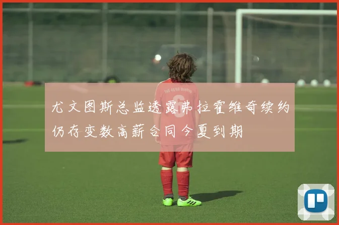 尤文图斯总监透露弗拉霍维奇续约仍存变数高薪合同今夏到期