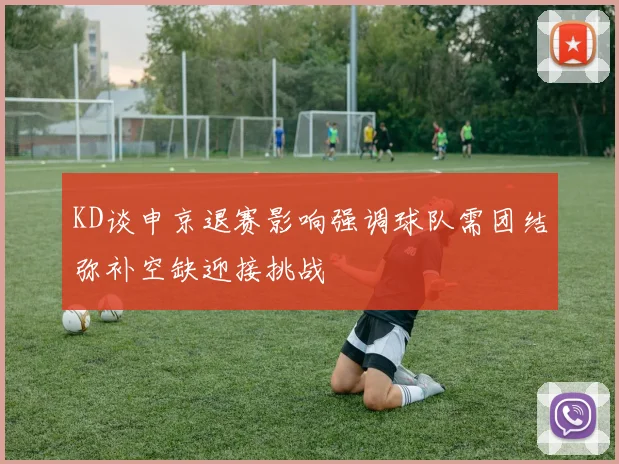 KD谈申京退赛影响强调球队需团结弥补空缺迎接挑战