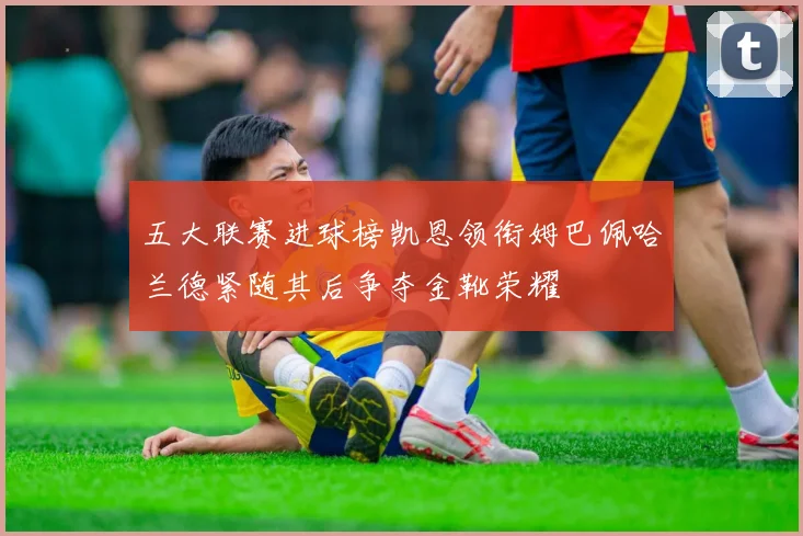 五大联赛进球榜凯恩领衔姆巴佩哈兰德紧随其后争夺金靴荣耀