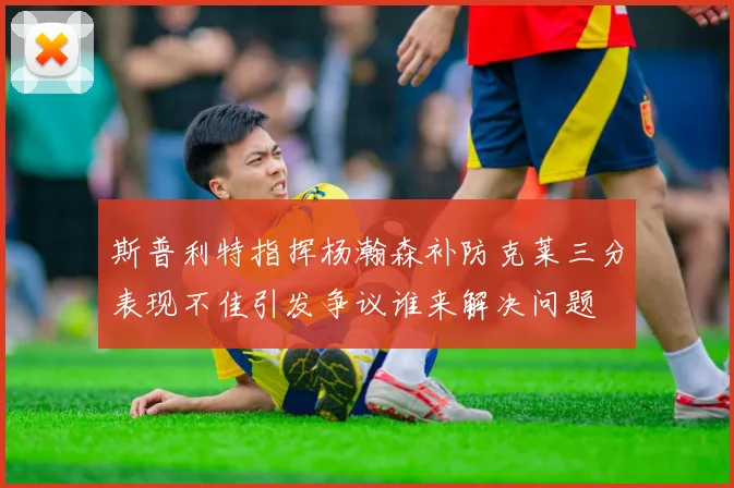 斯普利特指挥杨瀚森补防克莱三分表现不佳引发争议谁来解决问题