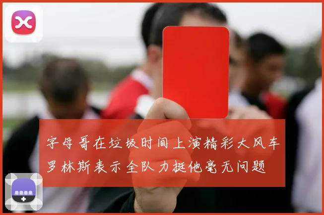 字母哥在垃圾时间上演精彩大风车罗林斯表示全队力挺他毫无问题